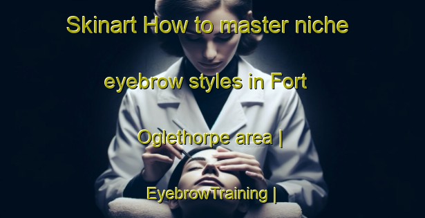 Skinart How to master niche eyebrow styles in Fort Oglethorpe area | EyebrowTraining | EyebrowClasses | SkinartTraining-United States